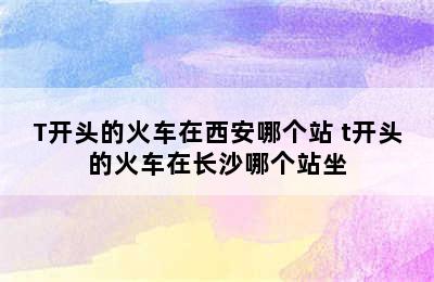 T开头的火车在西安哪个站 t开头的火车在长沙哪个站坐